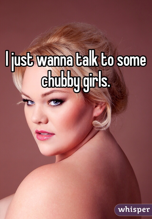 I just wanna talk to some chubby girls. 