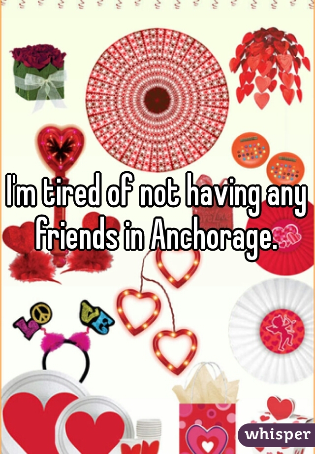 I'm tired of not having any friends in Anchorage. 