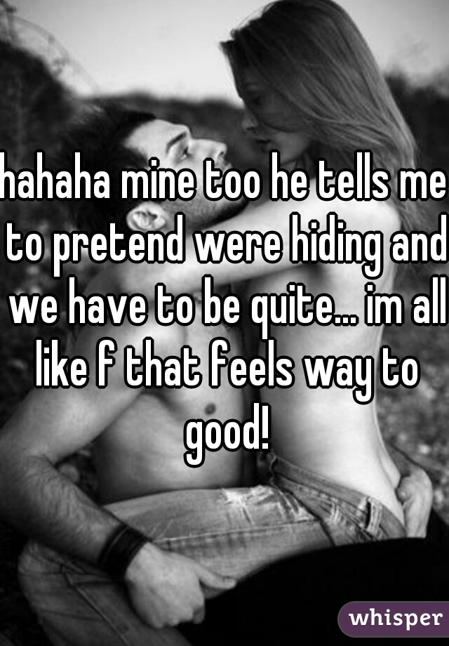 hahaha mine too he tells me to pretend were hiding and we have to be quite... im all like f that feels way to good!