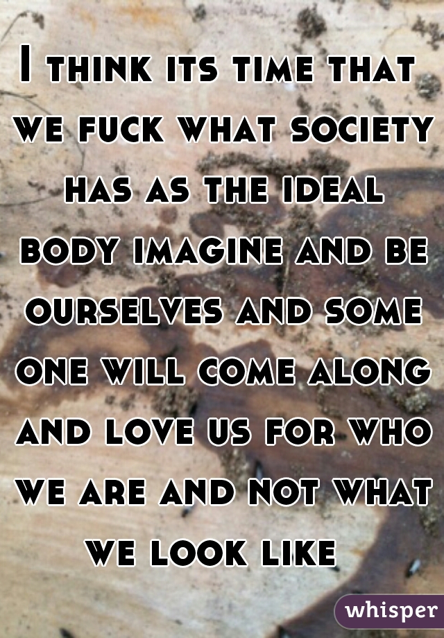 I think its time that we fuck what society has as the ideal body imagine and be ourselves and some one will come along and love us for who we are and not what we look like  