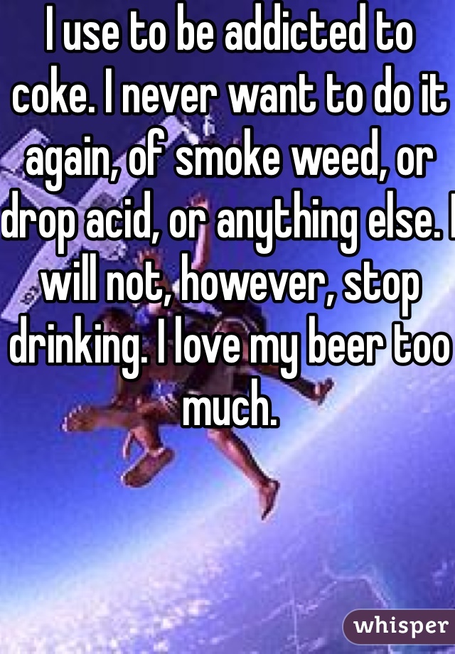 I use to be addicted to coke. I never want to do it again, of smoke weed, or drop acid, or anything else. I will not, however, stop drinking. I love my beer too much.