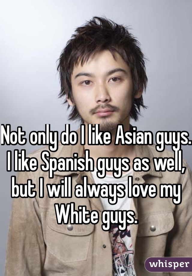 Not only do I like Asian guys. I like Spanish guys as well, but I will always love my White guys.