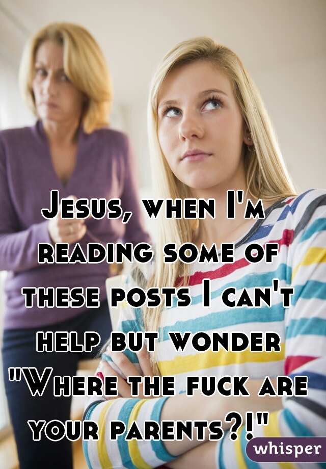 Jesus, when I'm reading some of these posts I can't help but wonder "Where the fuck are your parents?!"  
