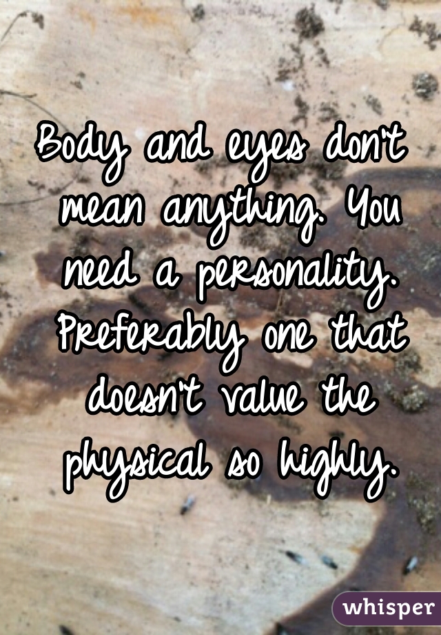 Body and eyes don't mean anything. You need a personality. Preferably one that doesn't value the physical so highly.