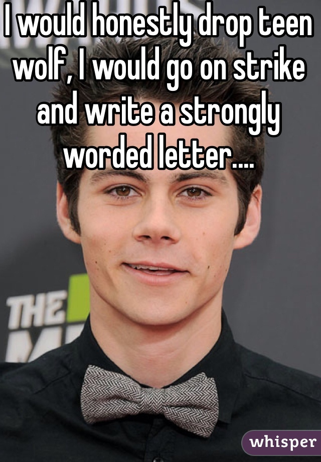 I would honestly drop teen wolf, I would go on strike and write a strongly worded letter....