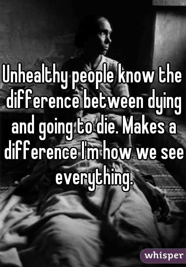 Unhealthy people know the difference between dying and going to die. Makes a difference I'm how we see everything.