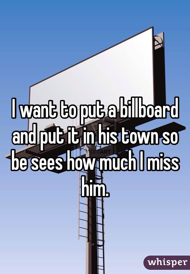 I want to put a billboard and put it in his town so be sees how much I miss him.
