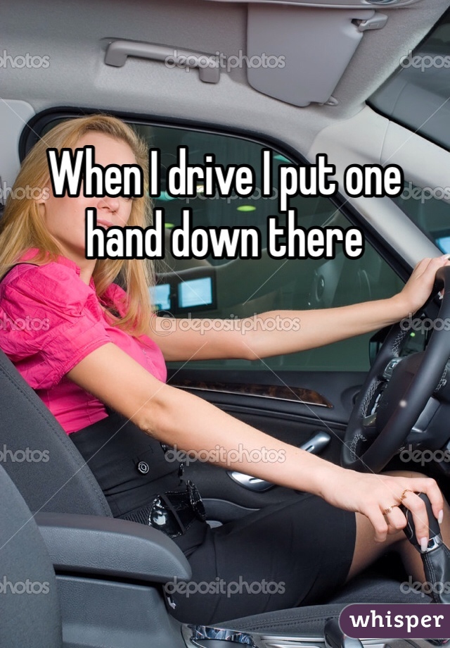 When I drive I put one hand down there 