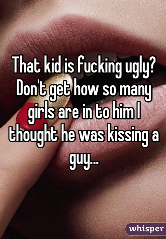 That kid is fucking ugly? Don't get how so many girls are in to him I thought he was kissing a guy...