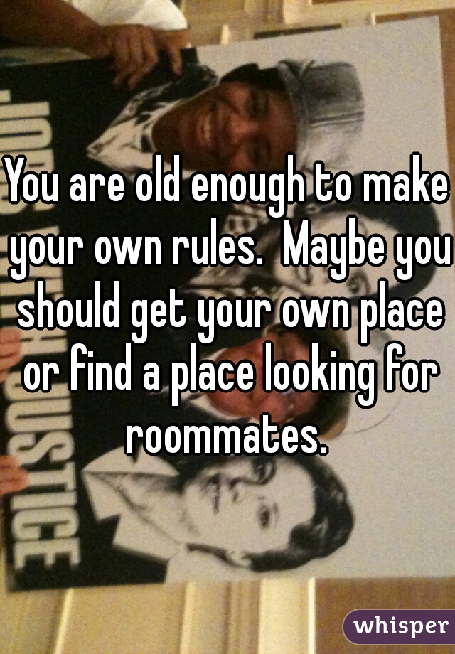 You are old enough to make your own rules.  Maybe you should get your own place or find a place looking for roommates. 
