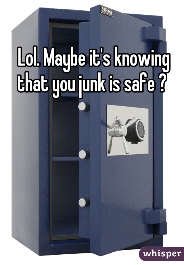 Lol. Maybe it's knowing that you junk is safe ? 