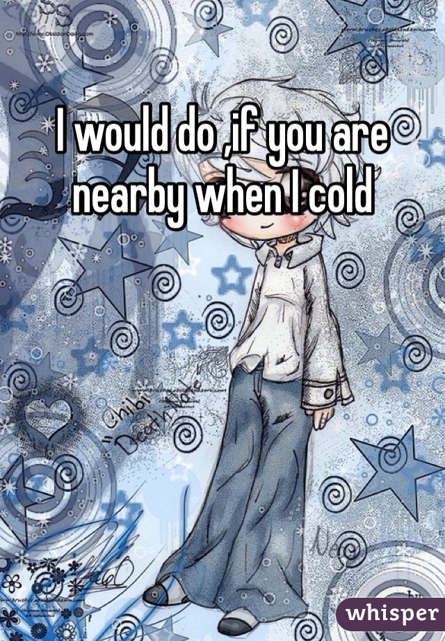 I would do ,if you are nearby when I cold