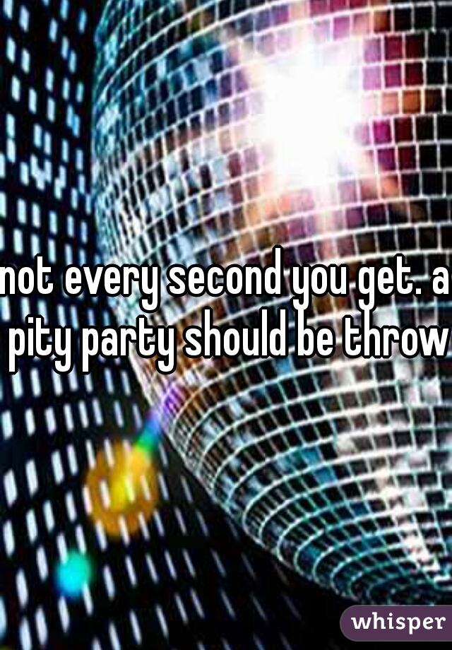not every second you get. a pity party should be thrown