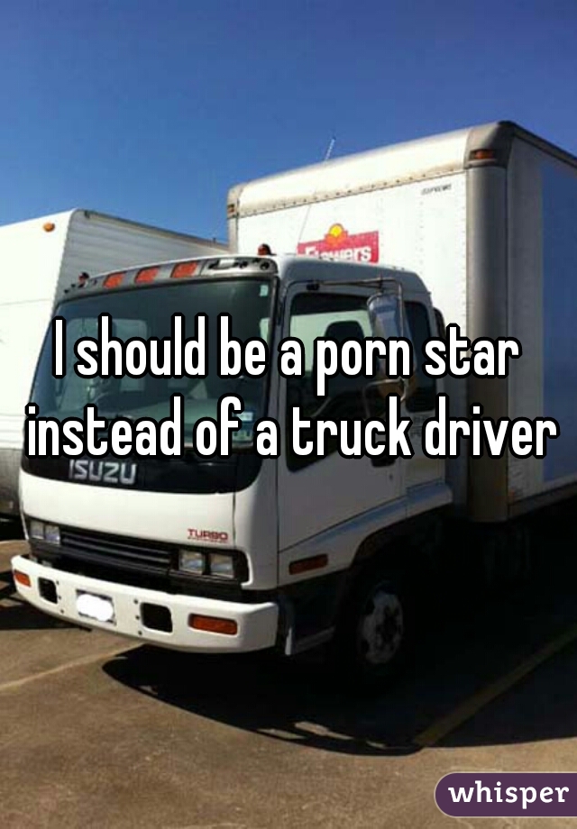I should be a porn star instead of a truck driver
