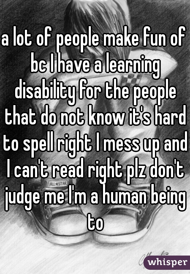 a lot of people make fun of bc I have a learning disability for the people that do not know it's hard to spell right I mess up and I can't read right plz don't judge me I'm a human being to