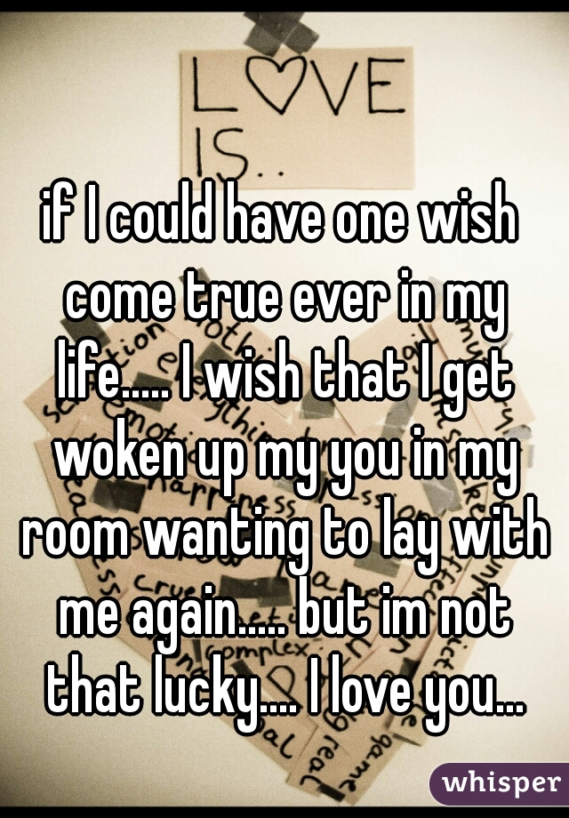 if I could have one wish come true ever in my life..... I wish that I get woken up my you in my room wanting to lay with me again..... but im not that lucky.... I love you...