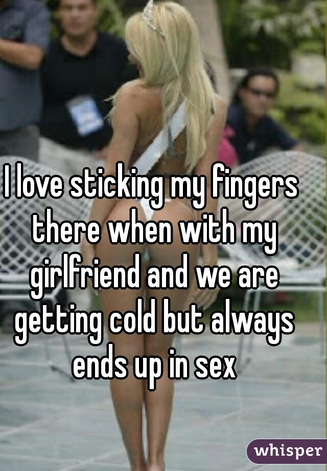 I love sticking my fingers there when with my girlfriend and we are getting cold but always ends up in sex