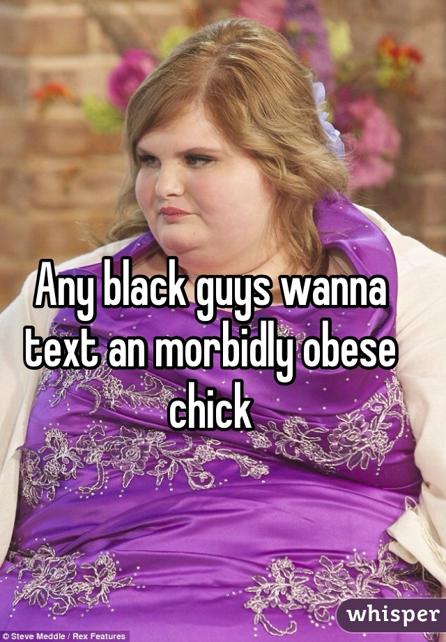 Any black guys wanna text an morbidly obese chick 