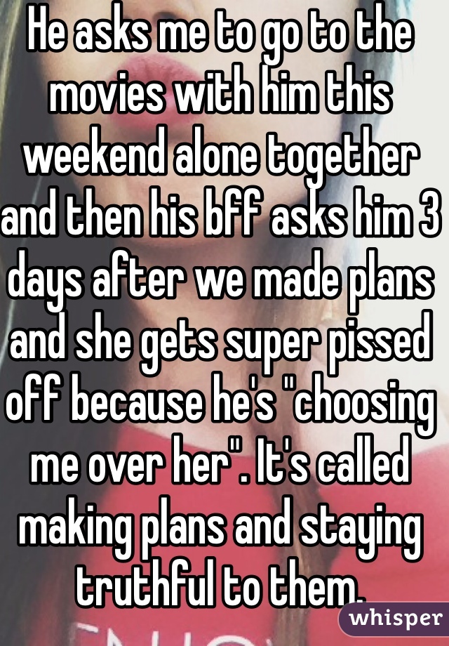 He asks me to go to the movies with him this weekend alone together and then his bff asks him 3 days after we made plans and she gets super pissed off because he's "choosing me over her". It's called making plans and staying truthful to them.