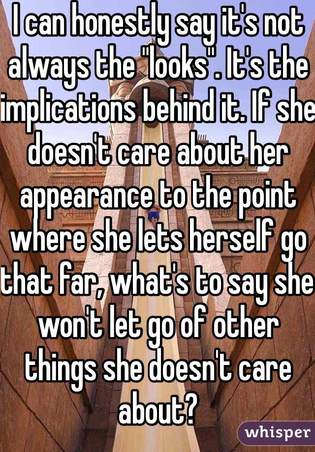 I can honestly say it's not always the "looks". It's the implications behind it. If she doesn't care about her appearance to the point where she lets herself go that far, what's to say she won't let go of other things she doesn't care about?