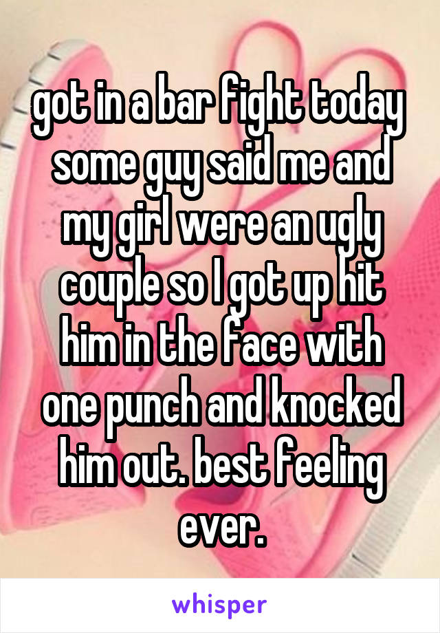 got in a bar fight today  some guy said me and my girl were an ugly couple so I got up hit him in the face with one punch and knocked him out. best feeling ever.