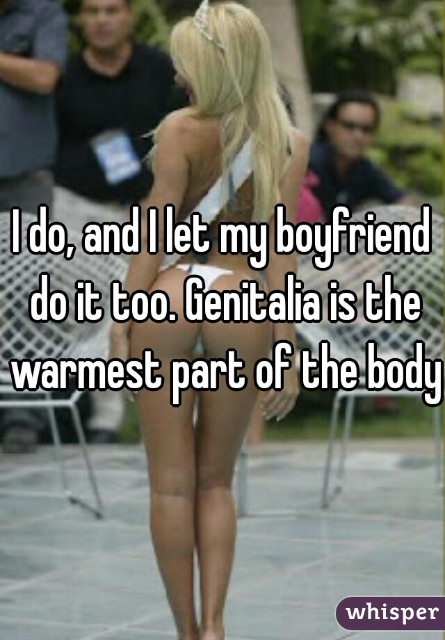 I do, and I let my boyfriend do it too. Genitalia is the warmest part of the body