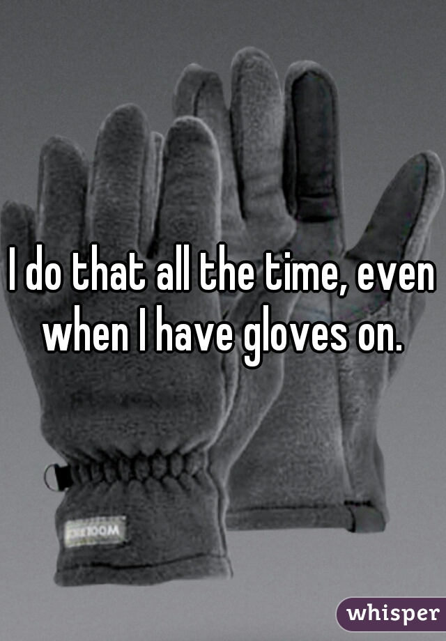 I do that all the time, even when I have gloves on. 