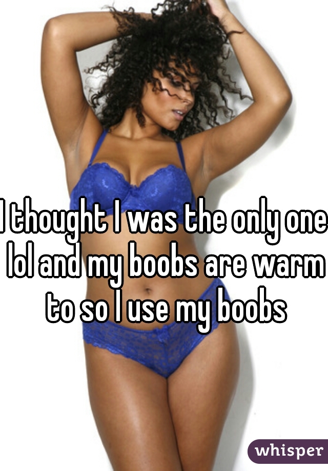 I thought I was the only one lol and my boobs are warm to so I use my boobs