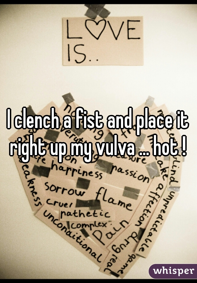 I clench a fist and place it right up my vulva ... hot ! 