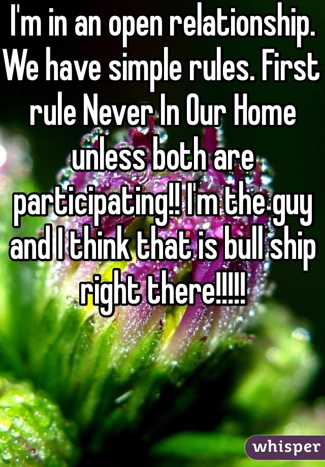 I'm in an open relationship. We have simple rules. First rule Never In Our Home unless both are participating!! I'm the guy and I think that is bull ship right there!!!!!