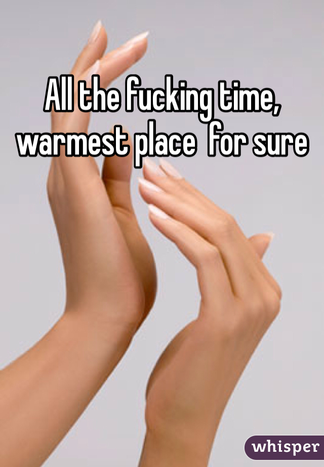 All the fucking time, warmest place  for sure 