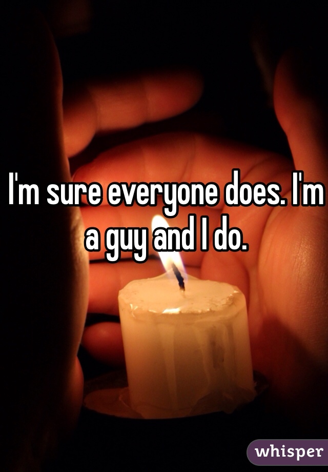 I'm sure everyone does. I'm a guy and I do. 