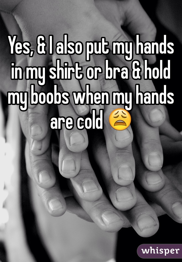 Yes, & I also put my hands in my shirt or bra & hold my boobs when my hands are cold 😩