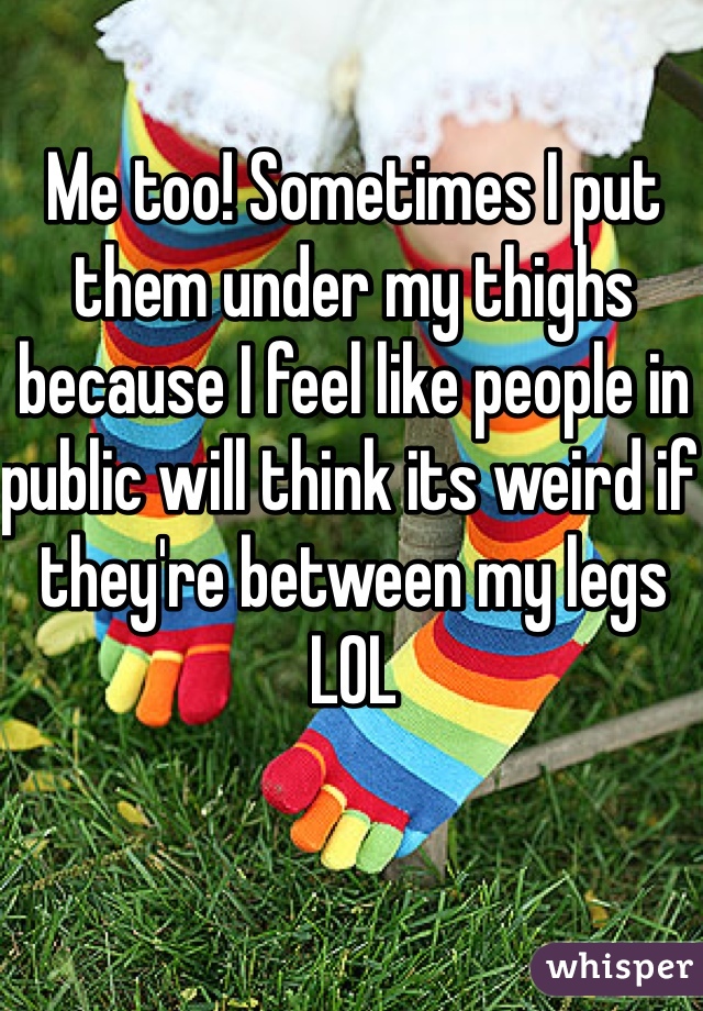 Me too! Sometimes I put them under my thighs because I feel like people in public will think its weird if they're between my legs LOL 