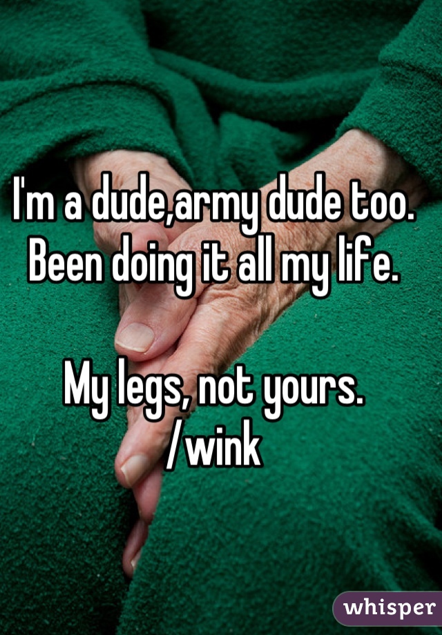 I'm a dude,army dude too. 
Been doing it all my life. 

My legs, not yours. 
/wink