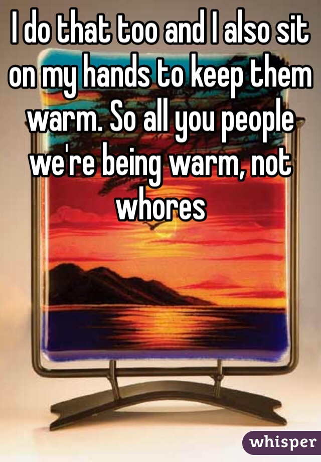 I do that too and I also sit on my hands to keep them warm. So all you people we're being warm, not whores