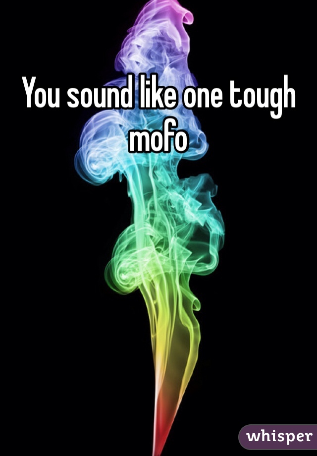 You sound like one tough mofo