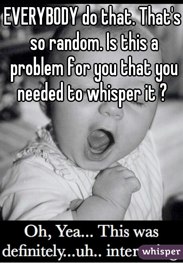 EVERYBODY do that. That's so random. Is this a problem for you that you needed to whisper it ? 