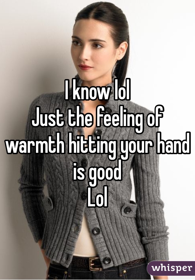 I know lol 
Just the feeling of warmth hitting your hand is good 
Lol 