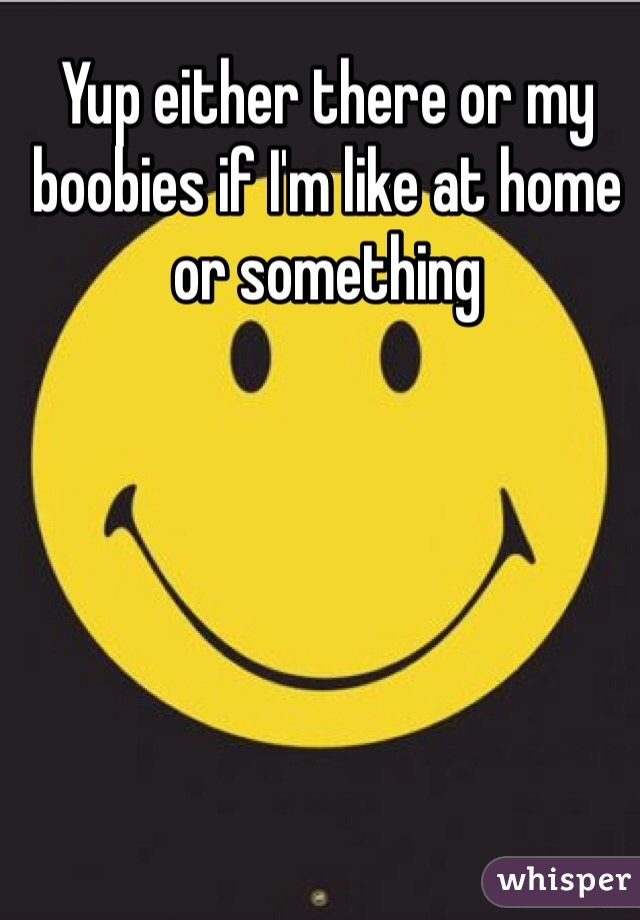 Yup either there or my boobies if I'm like at home or something 