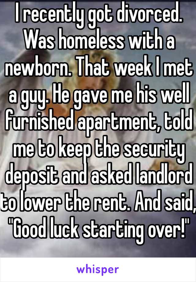 I recently got divorced. Was homeless with a newborn. That week I met a guy. He gave me his well furnished apartment, told me to keep the security deposit and asked landlord to lower the rent. And said, "Good luck starting over!"