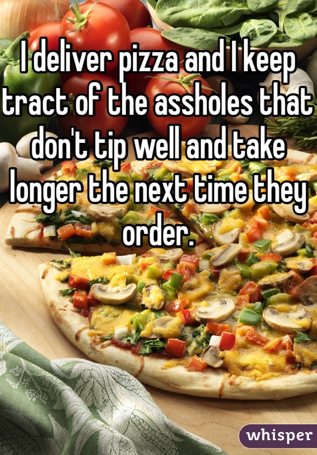 I deliver pizza and I keep tract of the assholes that don't tip well and take longer the next time they order. 