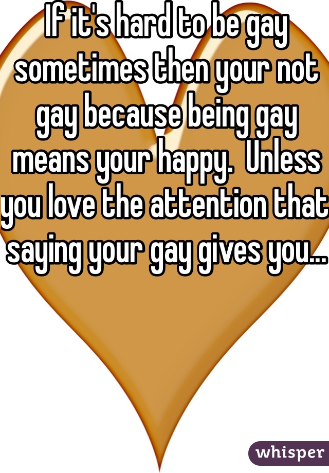 If it's hard to be gay sometimes then your not gay because being gay means your happy.  Unless you love the attention that saying your gay gives you...