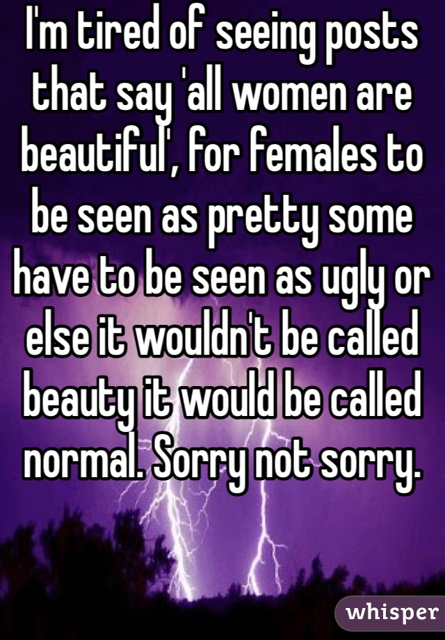 I'm tired of seeing posts that say 'all women are beautiful', for females to be seen as pretty some have to be seen as ugly or else it wouldn't be called beauty it would be called normal. Sorry not sorry. 