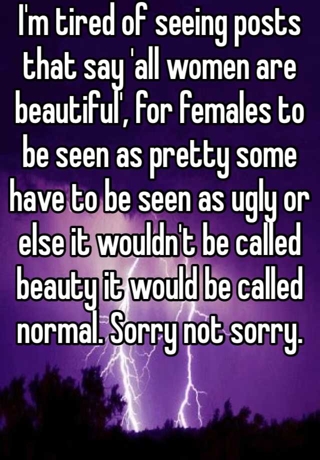 I'm tired of seeing posts that say 'all women are beautiful', for females to be seen as pretty some have to be seen as ugly or else it wouldn't be called beauty it would be called normal. Sorry not sorry. 