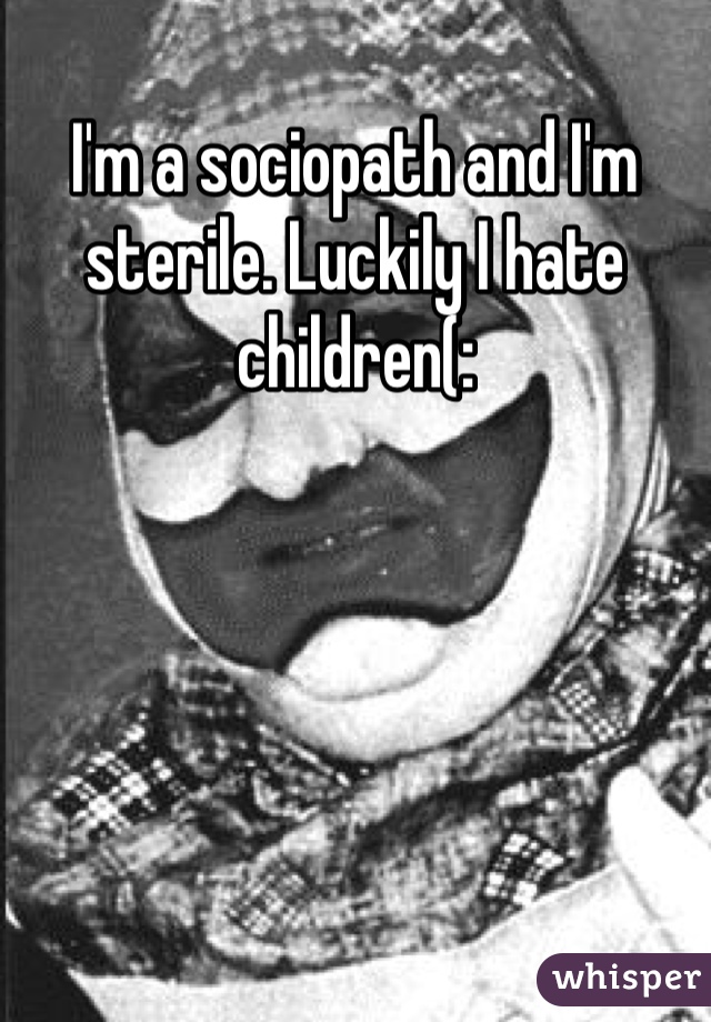 I'm a sociopath and I'm sterile. Luckily I hate children(: