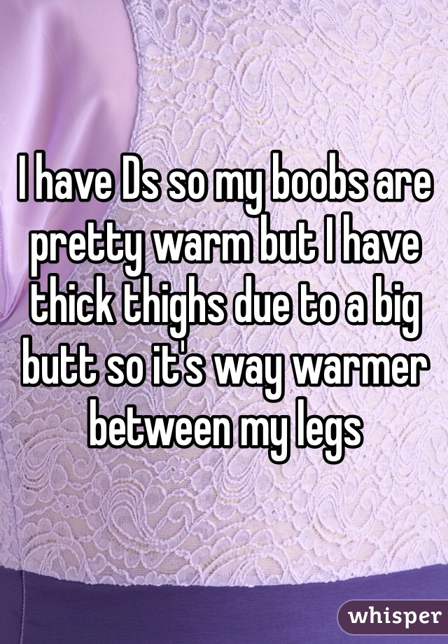 I have Ds so my boobs are pretty warm but I have thick thighs due to a big butt so it's way warmer between my legs