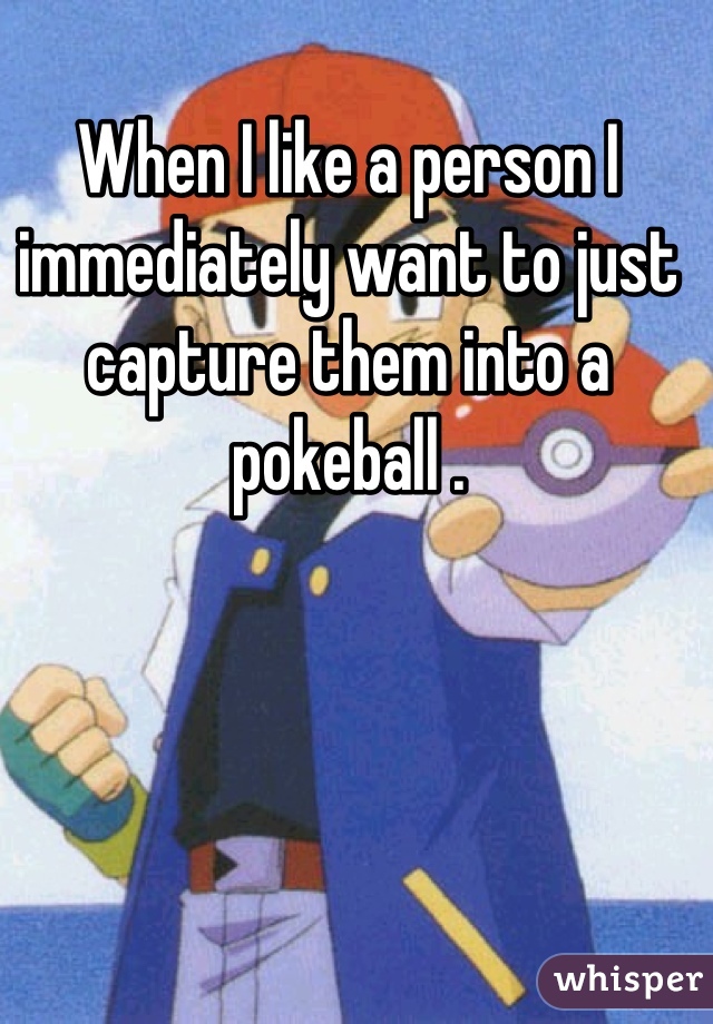 When I like a person I immediately want to just capture them into a pokeball .
