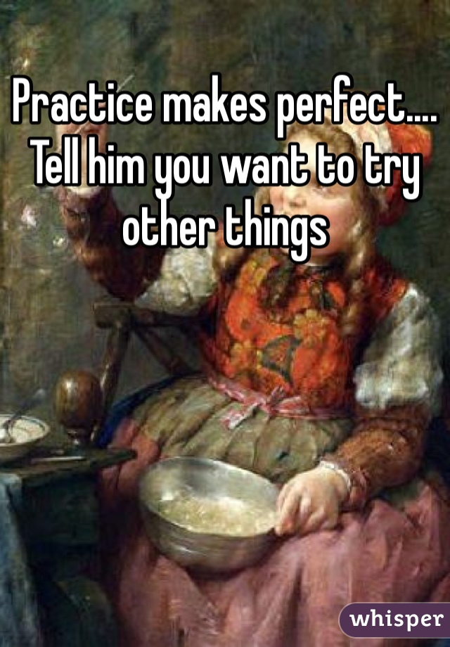 Practice makes perfect....
Tell him you want to try other things 