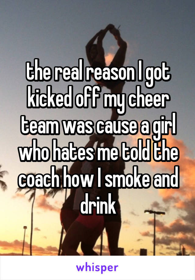 the real reason I got kicked off my cheer team was cause a girl who hates me told the coach how I smoke and drink